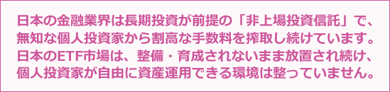 日本の金融業界は長期投資が前提の「非上場投資信託」で、無知な個人投資家から割高な手数料を搾取し続けています。日本のETF市場は、整備・育成されないまま放置され続け、個人投資家が自由に資産運用できる環境は整っていません。